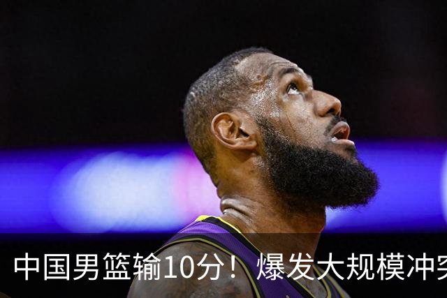 中国男篮输10分！爆发大规模冲突，3人罚出场，1人摔重伤