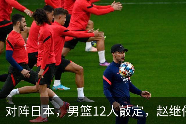 对阵日本，男篮12人敲定，赵继伟领衔，2人留洋，8人离队