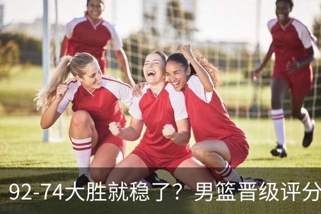 92-74大胜就稳了？男篮晋级评分出炉：赵继伟回暖，高诗岩4分太扎眼